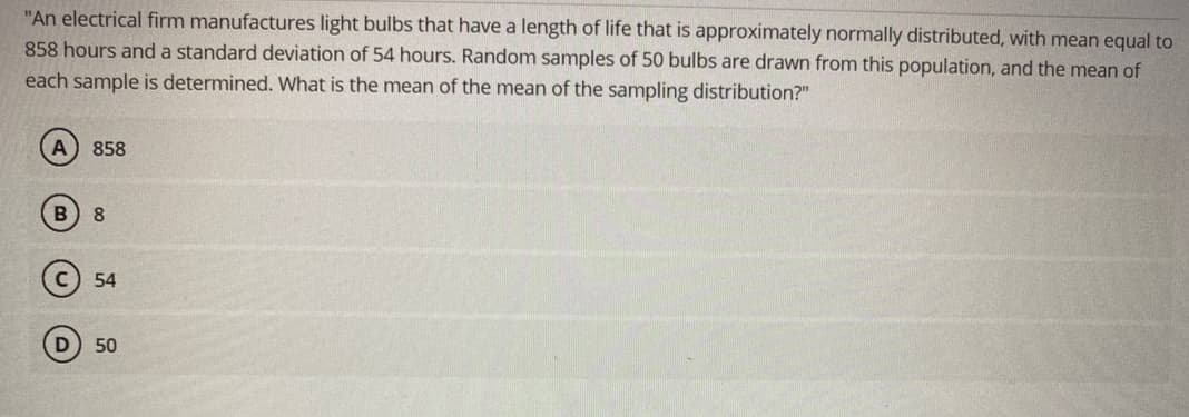 "An electrical firm manufactures light bulbs that have a length of life that is approximately normally distributed, with mean equal to
858 hours and a standard deviation of 54 hours. Random samples of 50 bulbs are drawn from this population, and the mean of
each sample is determined. What is the mean of the mean of the sampling distribution?"
858
B 8
54
D) 50
