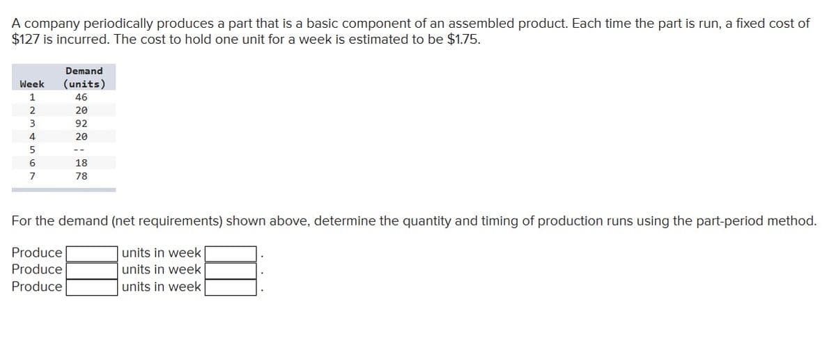 A company periodically produces a part that is a basic component of an assembled product. Each time the part is run, a fixed cost of
$127 is incurred. The cost to hold one unit for a week is estimated to be $1.75.
Demand
Week (units)
1
46
2
20
3
92
20
4
5
6
7
18
78
For the demand (net requirements) shown above, determine the quantity and timing of production runs using the part-period method.
Produce
units in week
units in week
Produce
Produce
units in week