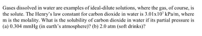 Gases dissolved in water are examples of ideal-dilute solutions, where the gas, of course, is
the solute. The Henry's law constant for carbon dioxide in water is 3.01x10³ kPa/m, where
m is the molality. What is the solubility of carbon dioxide in water if its partial pressure is
(a) 0.304 mmHg (in earth's atmosphere)? (b) 2.0 atm (soft drinks)?