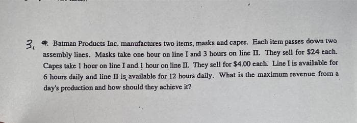 3. Batman Products Inc. manufactures two items, masks and capes. Each item passes down two
assembly lines. Masks take one hour on line I and 3 hours on line II. They sell for $24 each.
Capes take 1 hour on line I and. 1 hour on line II. They sell for $4.00 each. Line I is available for
6 hours daily and line II is available for 12 hours daily. What is the maximum revenue from a
day's production and how should they achieve it?