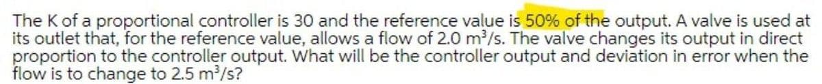 The K of a proportional controller is 30 and the reference value is 50% of the output. A valve is used at
its outlet that, for the reference value, allows a flow of 2.0 m?/s. The valve changes its output in direct
proportion to the controller output. What will be the controller output and deviation in error when the
flow is to change to 2.5 m/s?
