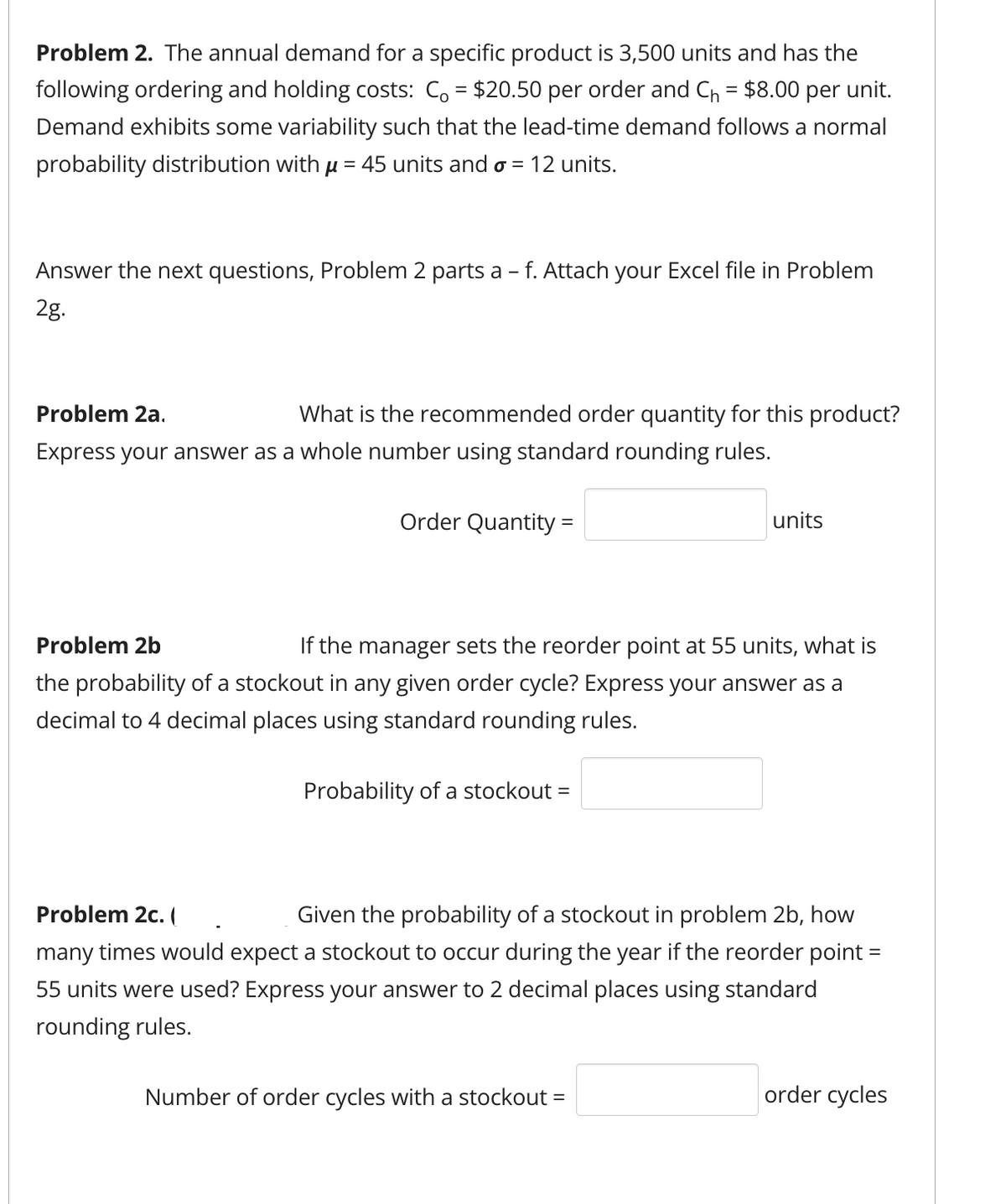 Problem 2. The annual demand for a specific product is 3,500 units and has the
following ordering and holding costs: Co = $20.50 per order and C₁ = $8.00 per unit.
Demand exhibits some variability such that the lead-time demand follows a normal
probability distribution with µ = 45 units and σ = 12 units.
Answer the next questions, Problem 2 parts a - f. Attach your Excel file in Problem
2g.
Problem 2a.
What is the recommended order quantity for this product?
Express your answer as a whole number using standard rounding rules.
Problem 2b
Order Quantity =
units
If the manager sets the reorder point at 55 units, what is
the probability of a stockout in any given order cycle? Express your answer as a
decimal to 4 decimal places using standard rounding rules.
Probability of a stockout =
Problem 2c. (
Given the probability of a stockout in problem 2b, how
many times would expect a stockout to occur during the year if the reorder point =
55 units were used? Express your answer to 2 decimal places using standard
rounding rules.
Number of order cycles with a stockout =
order cycles