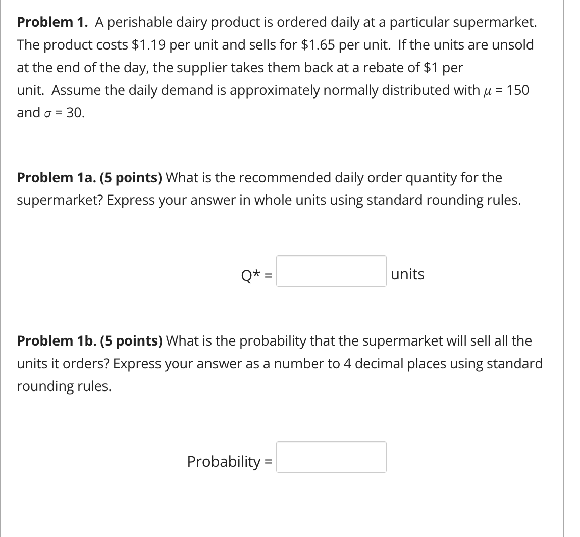 Problem 1. A perishable dairy product is ordered daily at a particular supermarket.
The product costs $1.19 per unit and sells for $1.65 per unit. If the units are unsold
at the end of the day, the supplier takes them back at a rebate of $1 per
unit. Assume the daily demand is approximately normally distributed with μ = 150
and σ = 30.
Problem 1a. (5 points) What is the recommended daily order quantity for the
supermarket? Express your answer in whole units using standard rounding rules.
Q* =
units
Problem 1b. (5 points) What is the probability that the supermarket will sell all the
units it orders? Express your answer as a number to 4 decimal places using standard
rounding rules.
Probability =
