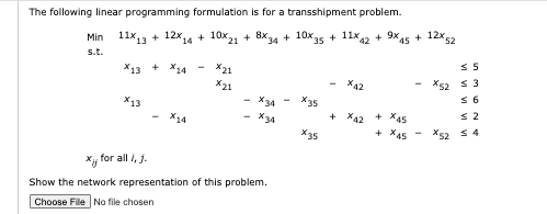 The following linear programming formulation is for a transshipment problem.
Min
s.t.
11x13 + 12x14 + 10x21 + 8x34 + 10x35 + 11x42 + 9x45 + 12x 52
X13 + 14
x13
X14
x21
x21
X34
X34
x, for all i, j.
Show the network representation of this problem.
Choose File No file chosen
x35
X35
x42
+ X42
+ X45
+45
≤ 5
x52 ≤ 3
≤ 6
≤ 2
*52 54