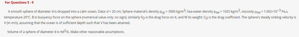 For Questions 5 - 9
A smooth sphere of diameter d is dropped into a calm ocean. Data: d = 20 cm; Sphere material's density psp = 3000 kg/m3; Sea-water density psw = 1025 kg/m3, viscosity Psw = 1.002×103 Pa.s,
temperature 20°C. B is buoyancy force on the sphere (numerical value only; no sign); similarly FD is the drag force on it, and W its weight; Cp is the drag coefficient. The sphere's steady sinking velocity is
V (in m/s), assuming that the ocean is of sufficient depth such that V has been attained.
Volume of a sphere of diameter d is Tid/6. Make other reasonable assumptions.
