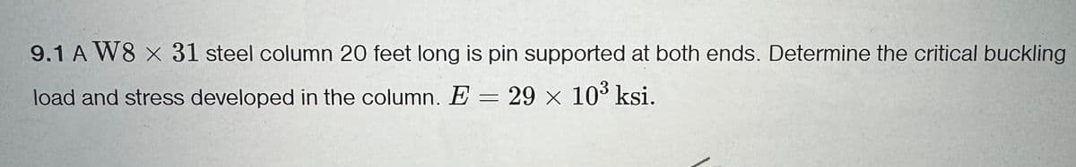 9.1 A W8 x 31 steel column 20 feet long is pin supported at both ends. Determine the critical buckling
load and stress developed in the column. E = 29 × 103 ksi.