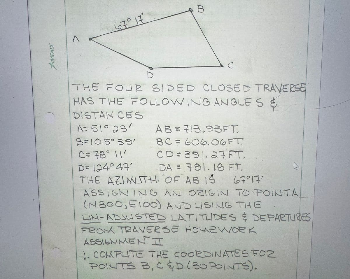 AMPAD™
A
67° 17'
B
C
D
THE FOUR SIDED CLOSED TRAVERSE
HAS THE FOLLOWING ANGLES &
DISTAN CES
A= 51° 23'
B = 105°39'
C=78° 11'
D= 124°47'
AB = 713.93FT,
AB
BC= 606.06FT
CD = 391.27 FT.
DA = 781.18 FT.
THE AZIMUTH OF AB IS
67°17'
ASSIGNING AN ORIGIN TO POINTA
(N300, E100) AND USING THE
LIN-ADJUSTED LATITUDES & DEPARTURES
FROM TRAVERSE HOMEWORK
ASSIGNMENTI.
J. COMPUTE THE COORDINATES FOR
POINTS B, C & D (30 POINTS).