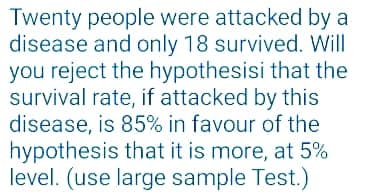 Twenty people were attacked by a
disease and only 18 survived. Will
you reject the hypothesisi that the
survival rate, if attacked by this
disease, is 85% in favour of the
hypothesis that it is more, at 5%
level. (use large sample Test.)
