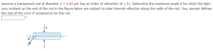 Assume a transparent rod of diameter d = 5.60 µm has an index of refraction of 1.31. Determine the maximum angle for which the light
rays incident on the end of the rod in the figure below are subject to total internal reflection along the walls of the rod. Your answer defines
the size of the cone of acceptance for the rod.
0