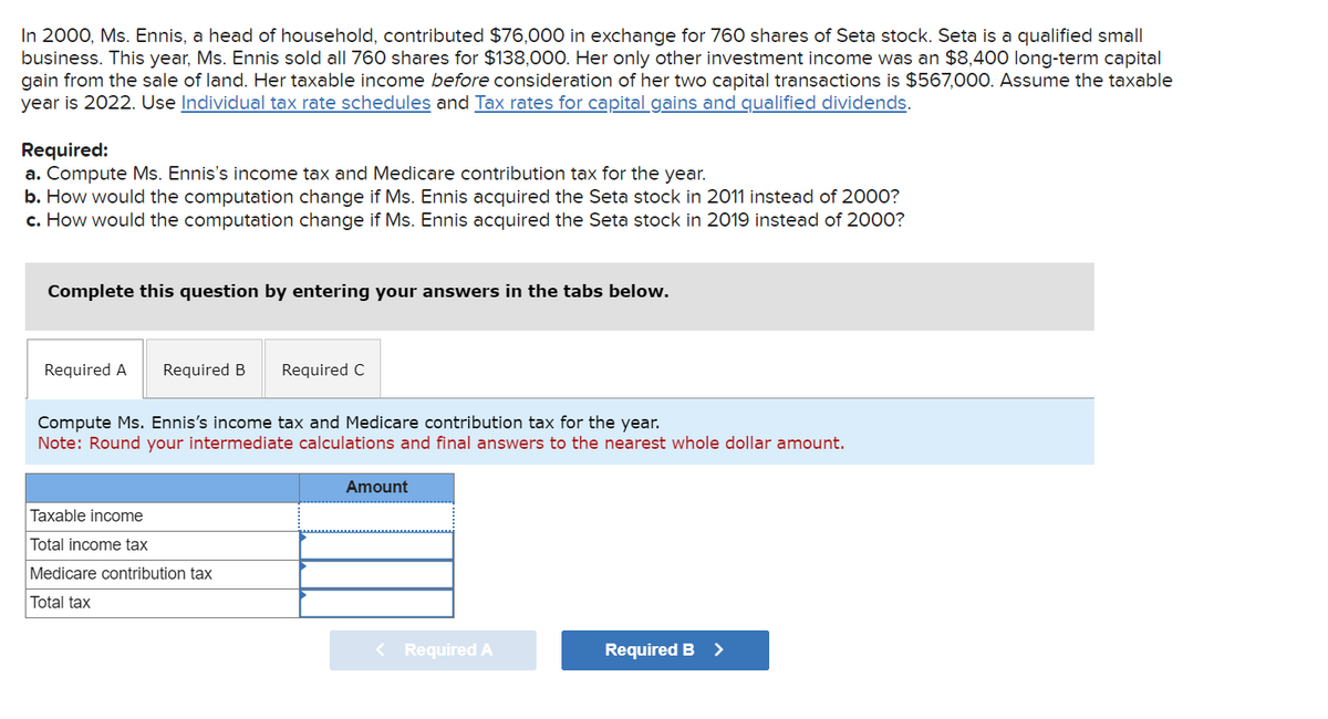 In 2000, Ms. Ennis, a head of household, contributed $76,000 in exchange for 760 shares of Seta stock. Seta is a qualified small
business. This year, Ms. Ennis sold all 760 shares for $138,000. Her only other investment income was an $8,400 long-term capital
gain from the sale of land. Her taxable income before consideration of her two capital transactions is $567,000. Assume the taxable
year is 2022. Use Individual tax rate schedules and Tax rates for capital gains and qualified dividends.
Required:
a. Compute Ms. Ennis's income tax and Medicare contribution tax for the year.
b. How would the computation change if Ms. Ennis acquired the Seta stock in 2011 instead of 2000?
c. How would the computation change if Ms. Ennis acquired the Seta stock in 2019 instead of 2000?
Complete this question by entering your answers in the tabs below.
Required A Required B Required C
Compute Ms. Ennis's income tax and Medicare contribution tax for the year.
Note: Round your intermediate calculations and final answers to the nearest whole dollar amount.
Taxable income
Total income tax
Medicare contribution tax
Total tax
Amount
< Required A
Required B >