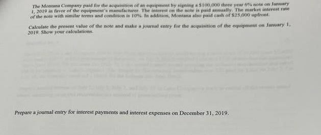 The Montana Company paid for the acquisition of an equipment by signing a $100,000 three year 6% note on January
1, 2019 in favor of the equipment's manufacturer. The interest on the note is paid annually. The market interest rate
of the note with similar terms and condition is 10%. In addition, Montana also paid cash of $25,000 upfront.
Calculate the present value of the note and make a journal entry for the acquisition of the equipment on January 1,
2019. Show your calculations.
Prepare a journal entry for interest payments and interest expenses on December 31, 2019.