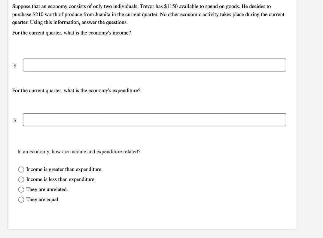 Suppose that an economy consists of only two individuals. Trevor has $1150 available to spend on goods. He decides to
purchase $210 worth of produce from Juanita in the current quarter. No other economic activity takes place during the current
quarter. Using this information, answer the questions.
For the current quarter, what is the economy's income?
$
For the current quarter, what is the economy's expenditure?
In an economy, how are income and expenditure related?
Income is greater than expenditure.
O Income is less than expenditure.
They are unrelated.
O They are equal.