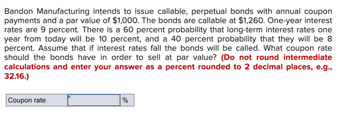 Bandon Manufacturing intends to issue callable, perpetual bonds with annual coupon
payments and a par value of $1,000. The bonds are callable at $1,260. One-year interest
rates are 9 percent. There is a 60 percent probability that long-term interest rates one
year from today will be 10 percent, and a 40 percent probability that they will be 8
percent. Assume that if interest rates fall the bonds will be called. What coupon rate
should the bonds have in order to sell at par value? (Do not round intermediate
calculations and enter your answer as a percent rounded to 2 decimal places, e.g.,
32.16.)
Coupon rate
%