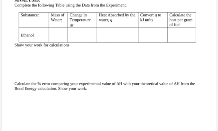 Complete the following Table using the Data from the Experiment.
Substance:
Mass of
Water:
Change in
Temperature
Ethanol
Show your work for calculations
At
Heat Absorbed by the Convert q to
water, q
kJ units
Calculate the
heat per gram
of fuel
Calculate the % error comparing your experimental value of AH with your theoretical value of AH from the
Bond Energy calculation. Show your work.