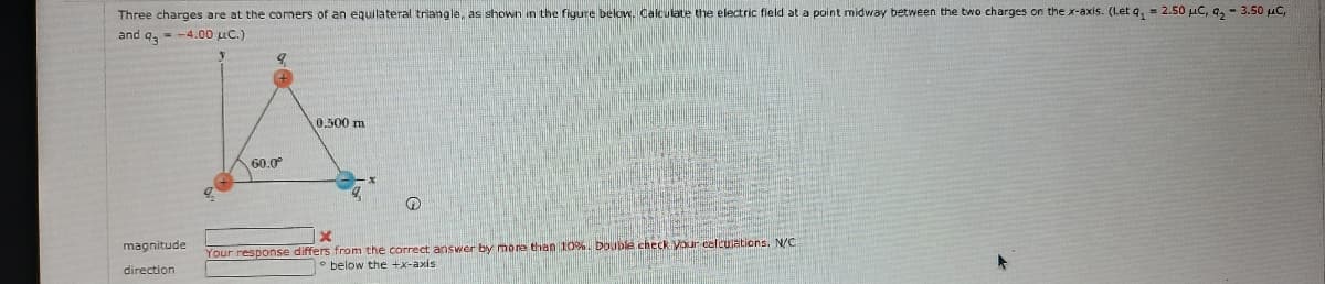 Three charges are at the comers of an equilateral triangle, as shown in the figure below. Calculate the electric field at a point midway between the two charges on the x-axis. (Let q, = 2.50 µC, 9, - 3.50 µC,
and q, - -4.00 uc.)
0.500 m
60.0°
magnitude
Your response differs from the correct answer by more than 10%. Double check your celculations. N/C
• below the +x-axis
direction
