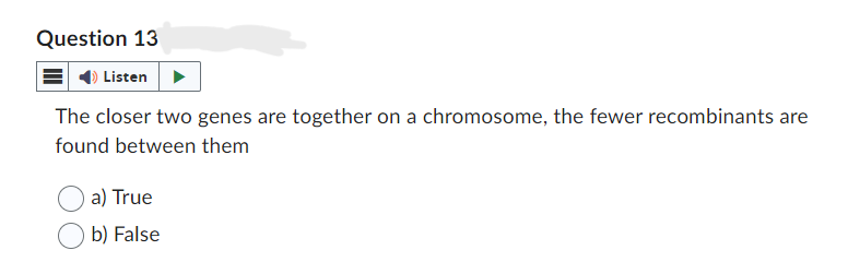 Question 13
Listen
The closer two genes are together on a chromosome, the fewer recombinants are
found between them
a) True
b) False