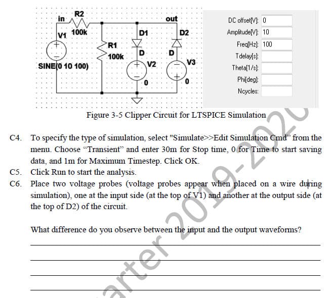 in
V1
R2
100k
SINE(0 10 100)
R1
100k
D1
D
V2
0
out
D
D2
V3
0
DC offset[V]: 0
Amplitude[V]: 10
Freq[Hz]: 100
T delay[s]:
Theta[1/s]:
Phi[deg]:
Ncycles:
anter 2019-2220
Figure 3-5 Clipper Circuit for LTSPICE Simulation
C4. To specify the type of simulation, select "Simulate>>Edit Simulation
Cmd" from the
menu. Choose "Transient" and enter 30m for Stop time, 0 for Time to start saving
data, and 1m for Maximum Timestep. Click OK.
C5. Click Run to start the analysis.
C6. Place two voltage probes (voltage probes appear when placed on a wire during
simulation), one at the input side (at the top of V1) and another at the output side (at
the top of D2) of the circuit.
What difference do you observe between the input and the output waveforms?