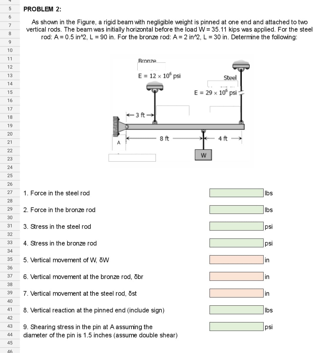5
6
7
8
9
10
11
12
13
14
15
16
17
18
19
20
21
22
23
24
25
26
27
28
29
30
31
32
33
34
35
36
37
38
39
40
41
42
43
44
45
46
PROBLEM 2:
As shown in the Figure, a rigid beam with negligible weight is pinned at one end and attached to two
vertical rods. The beam was initially horizontal before the load W = 35.11 kips was applied. For the steel
rod: A = 0.5 in^2, L = 90 in. For the bronze rod: A = 2 in^2, L = 30 in. Determine the following:
1. Force in the steel rod
2. Force in the bronze rod
3. Stress in the steel rod
4. Stress in the bronze rod
5. Vertical movement of W, OW
A
Bronze
E = 12 x 106 psi
←3 ft →
7. Vertical movement at the steel rod, ost
6. Vertical movement at the bronze rod, obr
8 ft
8. Vertical reaction at the pinned end (include sign)
9. Shearing stress in the pin at A assuming the
diameter of the pin is 1.5 inches (assume double shear)
E = 29 x 105 psi
>
Steel
W
4 ft
lbs
lbs
psi
psi
in
in
in
lbs
psi