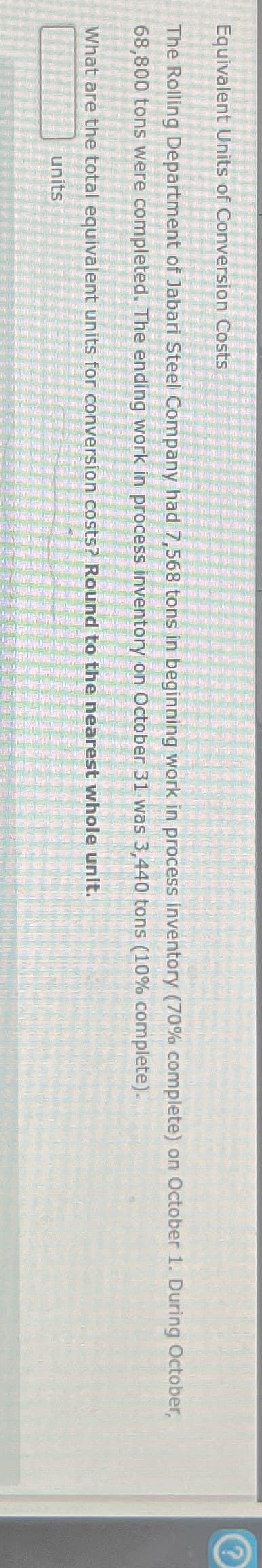 Equivalent Units of Conversion Costs
The Rolling Department of Jabari Steel Company had 7,568 tons in beginning work in process inventory (70% complete) on October 1. During October,
68,800 tons were completed. The ending work in process inventory on October 31 was 3,440 tons (10% complete).
What are the total equivalent units for conversion costs? Round to the nearest whole unit.
units
?