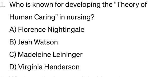 1. Who is known for developing the "Theory of
Human Caring" in nursing?
A) Florence Nightingale
B) Jean Watson
C) Madeleine Leininger
D) Virginia Henderson