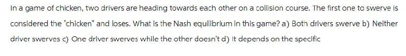 In a game of chicken, two drivers are heading towards each other on a collision course. The first one to swerve is
considered the "chicken" and loses. What is the Nash equilibrium in this game? a) Both drivers swerve b) Neither
driver swerves c) One driver swerves while the other doesn't d) It depends on the specific