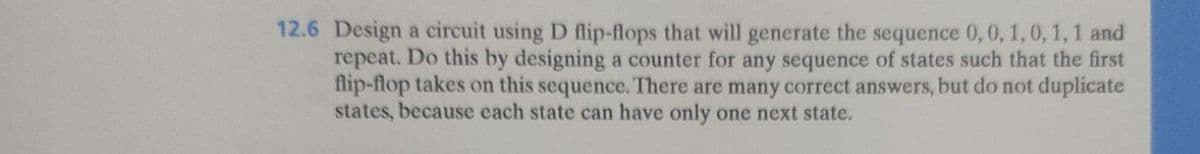 12.6 Design a circuit using D flip-flops that will generate the sequence 0, 0, 1, 0, 1, 1 and
repeat. Do this by designing a counter for any sequence of states such that the first
flip-flop takes on this sequence. There are many correct answers, but do not duplicate
states, because each state can have only one next state.