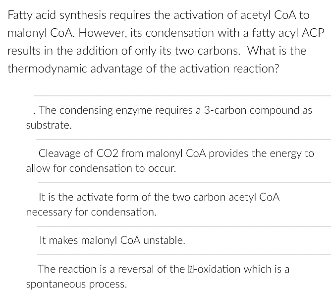Fatty acid synthesis requires the activation of acetyl CoA to
malonyl CoA. However, its condensation with a fatty acyl ACP
results in the addition of only its two carbons. What is the
thermodynamic advantage of the activation reaction?
. The condensing enzyme requires a 3-carbon compound as
substrate.
Cleavage of CO2 from malonyl CoA provides the energy to
allow for condensation to occur.
It is the activate form of the two carbon acetyl CoA
necessary for condensation.
It makes malonyl CoA unstable.
The reaction is a reversal of the 2-oxidation which is a
spontaneous process.