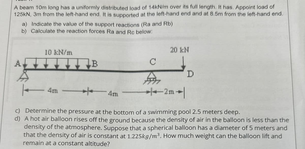 A beam 10m long has a uniformly distributed load of 14kN/m over its full length. It has. Appoint load of
125kN, 3m from the left-hand end. It is supported at the left-hand end and at 8.5m from the left-hand end.
a) Indicate the value of the support reactions (Ra and Rb)
b) Calculate the reaction forces Ra and Rc below:
10 kN/m
20 kN
B
C
D
4m —|— 4m
2m
c) Determine the pressure at the bottom of a swimming pool 2.5 meters deep.
d) A hot air balloon rises off the ground because the density of air in the balloon is less than the
density of the atmosphere. Suppose that a spherical balloon has a diameter of 5 meters and
that the density of air is constant at 1.225kg/m³. How much weight can the balloon lift and
remain at a constant altitude?