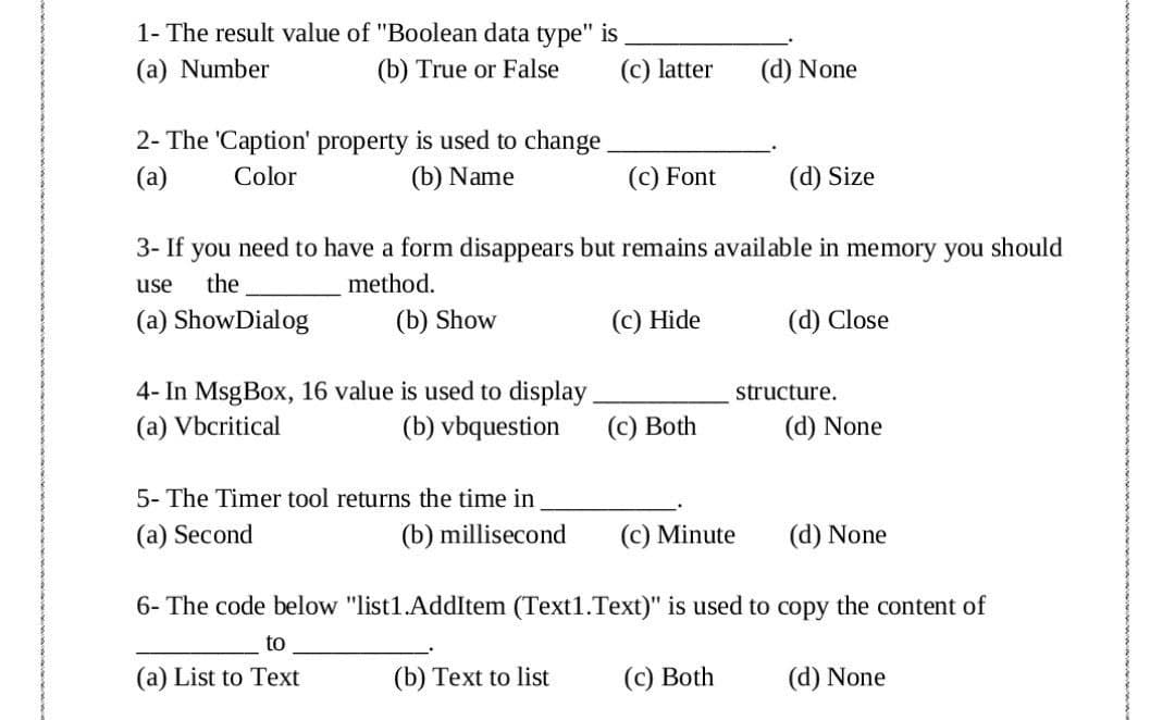 1- The result value of "Boolean data type" is
(a) Number
(b) True or False
(c) latter
(d) None
2- The 'Caption' property is used to change.
(a)
Color
(b) Name
(c) Font
(d) Size
3- If you need to have a form disappears but remains available in memory you should
use
the
method.
(a) ShowDialog
(b) Show
(c) Hide
(d) Close
4- In MsgBox, 16 value is used to display
(b) vbquestion
structure.
(a) Vbcritical
(c) Both
(d) None
5- The Timer tool returns the time in
(a) Second
(b) millisecond
(c) Minute
(d) None
6- The code below "list1.AddItem (Text1.Text)" is used to copy the content of
to
(a) List to Text
(b) Text to list
(с) Both
(d) None
