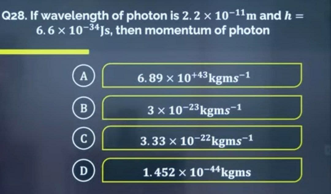 Q28. If wavelength of photon is 2.2 × 10-11m and h =
6.6 × 10-34Js, then momentum of photon
A
6.89 × 10+43 kgms-1
B
C
D
3 x 10-23 kgms-¹
3.33 × 10-22 kgms-1
1.452 × 10-44 kgms