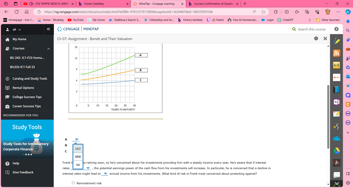 •(
*
A
D2L Homepage - Erie C... W Home - Workday
2
ali
My Home
Courses
(70) TRIPPIE REDD ft. 6IX9IN X b Home | bartleby
BU232-IC1 Fall 23
BU 242-IC1-F23 Huma...
College Success Tips
Catalog and Study Tools
Rental Options
Career Success Tips
RECOMMENDED FOR YOU
https://ng.cengage.com/static/nb/ui/evo/index.html?elSBN=9781337911009&snapshotld=3628481&id=1883595910&
StatMuse | Search S...
Study Tools
Help
Give Feedback
«
Study Tools for Introductory
Corporate Finance
●●●
YouTube My Home
CENGAGE MINDTAP
Ch 07: Assignment - Bonds and Their Valuation
A
B
с
15
12
9
6
3
UST
BBB
5
10
15
Reinvestment risk
20
YEARS TO MATURITY
25
30
MindTap - Cengage Learning X b Success Confirmation of Question X +
A
B
C
Citizenship and Im... b Home | bartleby
(2) Twitch
A
Free Al Homework...
Login
is retiring soon, so he's concerned about his investments providing him with a steady income every year. He's aware that if interest
Frank E
rates
AA
I
the potential earnings power of the cash flow from his investments will increase. In particular, he is concerned that a decline in
interest rates might lead to annual income from his investments. What kind of risk is Frank most concerned about protecting against?
(D
ChatGPT
Q Search this course
U
Other favorites
▶
:
A-Z
Office
Ơ
•
6
la
O
O
|||