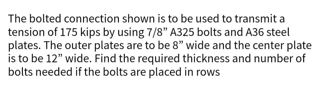 The bolted connection shown is to be used to transmit a
tension of 175 kips by using 7/8" A325 bolts and A36 steel
plates. The outer plates are to be 8" wide and the center plate
is to be 12" wide. Find the required thickness and number of
bolts needed if the bolts are placed in rows