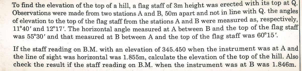 To find the elevation of the top of a hill, a flag staff of 3m height was erected with its top at Q.
Observations were made from two stations A and B, 50m apart and not in line with Q. the angles
of elevation to the top of the flag staff from the stations A and B were measured as, respectively,
11°40' and 12°17'. The horizontal angle measured at A between B and the top of the flag staff
was 55°30' and that measured at B between A and the top of the flag staff was 60°15'.
If the staff reading on B.M. with an elevation of 345.450 when the instrument was at A and
the line of sight was horizontal was 1.855m, calculate the elevation of the top of the hill. Also
check the result if the staff reading on B.M. when the instrument was at B was 1.846m.