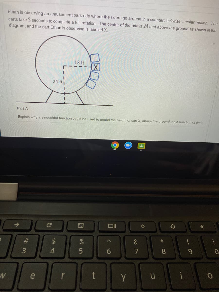 Ethan is observing an amusement park ride where the riders go around in a counterclockwise circular motion. The
carts take 2 seconds to complete a full rotation. The center of the ride is 24 feet above the ground as shown in the
diagram, and the cart Ethan is observing is labeled X.
13 ft
- - -
24 ft
Part A
Explain why a sinusoidal function could be used to model the height of cart X, above the ground, as a function of time.
->
女
2$
&
6
7
8
e
r
3
