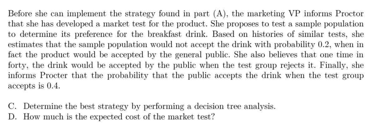 Before she can implement the strategy found in part (A), the marketing VP informs Proctor
that she has developed a market test for the product. She proposes to test a sample population
to determine its preference for the breakfast drink. Based on histories of similar tests, she
estimates that the sample population would not accept the drink with probability 0.2, when in
fact the product would be accepted by the general public. She also believes that one time in
forty, the drink would be accepted by the public when the test group rejects it. Finally, she
informs Procter that the probability that the public accepts the drink when the test group
accepts is 0.4.
C. Determine the best strategy by performing a decision tree analysis.
D. How much is the expected cost of the market test?