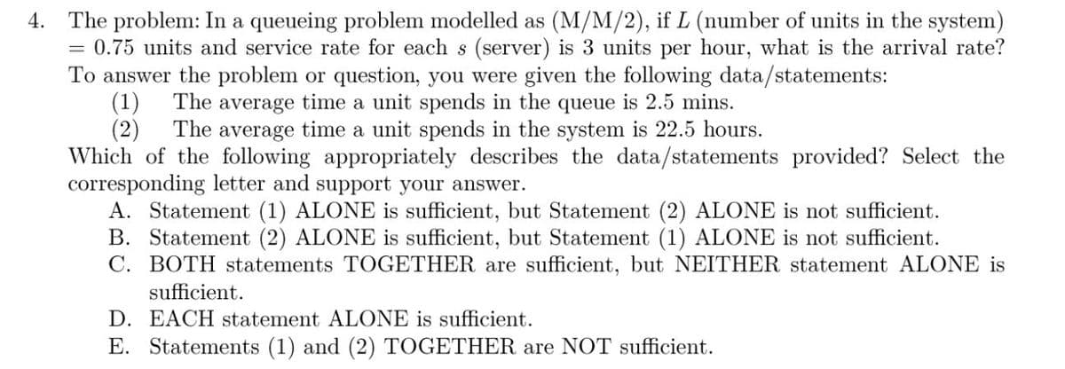 4.
The problem: In a queueing problem modelled as (M/M/2), if L (number of units in the system)
0.75 units and service rate for each s (server) is 3 units per hour, what is the arrival rate?
To answer the problem or question, you were given the following data/statements:
=
(1) The average time a unit spends in the queue is 2.5 mins.
(2) The average time a unit spends in the system is 22.5 hours.
Which of the following appropriately describes the data/statements provided? Select the
corresponding letter and support your answer.
A. Statement (1) ALONE is sufficient, but Statement (2) ALONE is not sufficient.
B. Statement (2) ALONE is sufficient, but Statement (1) ALONE is not sufficient.
C. BOTH statements TOGETHER are sufficient, but NEITHER statement ALONE is
sufficient.
D. EACH statement ALONE is sufficient.
E. Statements (1) and (2) TOGETHER are NOT sufficient.