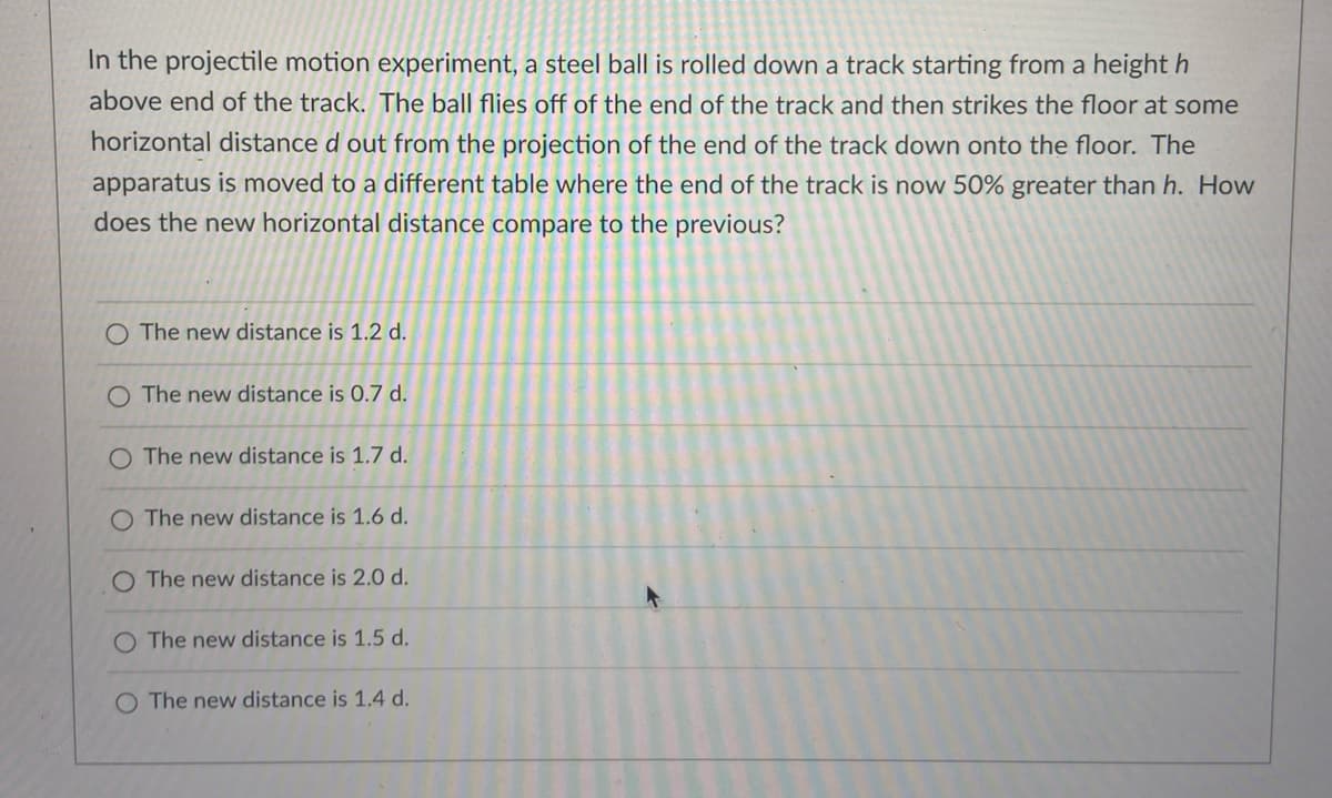 In the projectile motion experiment, a steel ball is rolled down a track starting from a height h
above end of the track. The ball flies off of the end of the track and then strikes the floor at some
horizontal distance d out from the projection of the end of the track down onto the floor. The
apparatus is moved to a different table where the end of the track is now 50% greater than h. How
does the new horizontal distance compare to the previous?
O The new distance is 1.2 d.
O The new distance is 0.7 d.
O The new distance is 1.7 d.
The new distance is 1.6 d.
The new distance is 2.0 d.
The new distance is 1.5 d.
O The new distance is 1.4 d.
