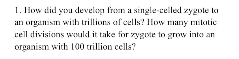 1. How did you develop from a single-celled zygote to
an organism with trillions of cells? How many mitotic
cell divisions would it take for zygote to grow into an
organism with 100 trillion cells?
