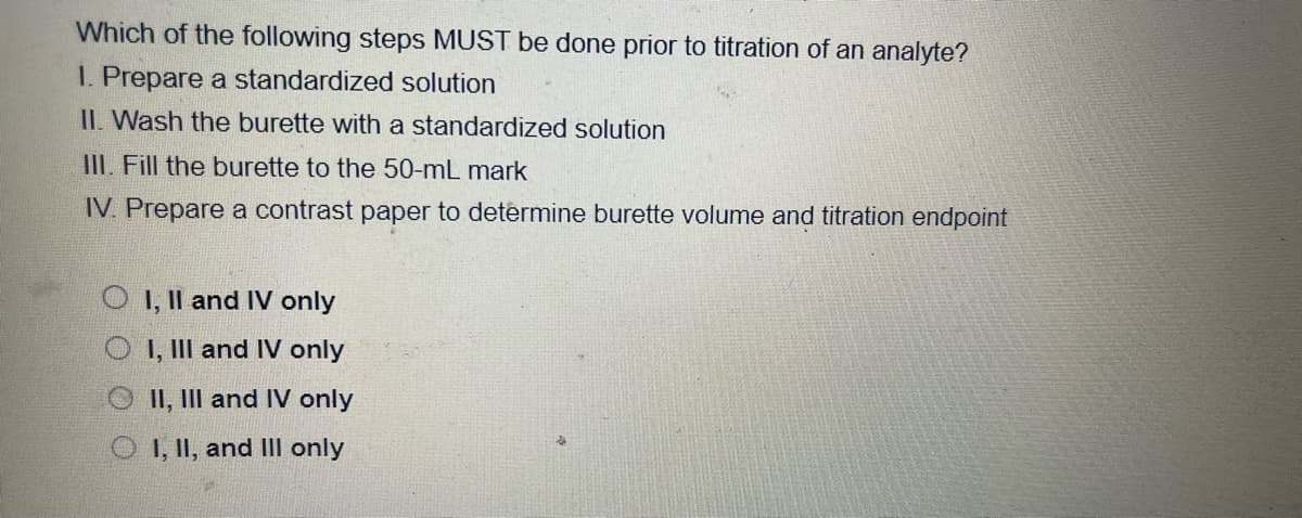 Which of the following steps MUST be done prior to titration of an analyte?
I. Prepare a standardized solution
II. Wash the burette with a standardized solution
III. Fill the burette to the 50-mL mark
IV. Prepare a contrast paper to determine burette volume and titration endpoint
I, Il and IV only
1, III and IV only
II, III and IV only
O I, II, and III only
