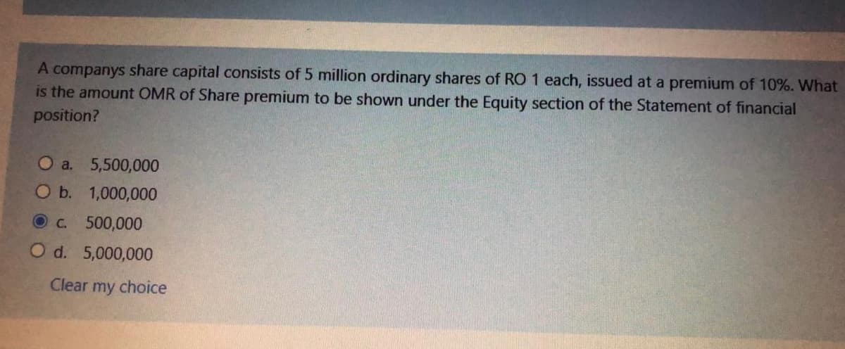 A companys share capital consists of 5 million ordinary shares of RO 1 each, issued at a premium of 10%. What
is the amount OMR of Share premium to be shown under the Equity section of the Statement of financial
position?
O a. 5,500,000
O b.
1,000,000
O c. 500,000
O d. 5,000,000
Clear my choice

