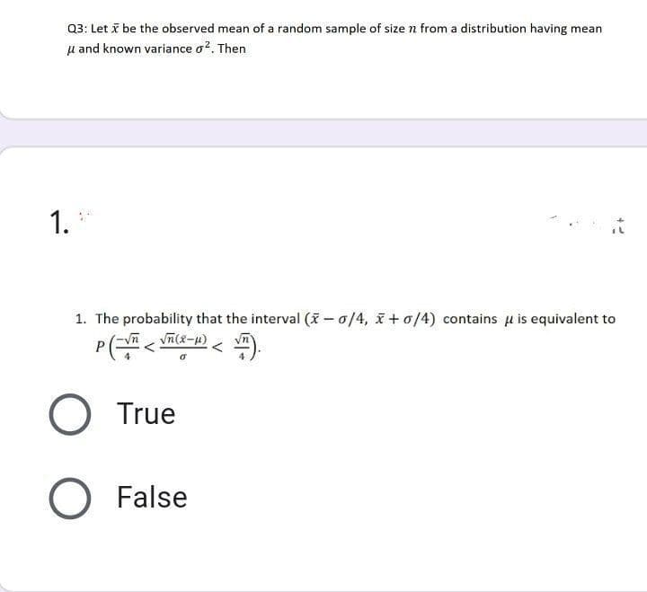 Q3: Let i be the observed mean of a random sample of size n from a distribution having mean
u and known variance o?. Then
1.
1. The probability that the interval (X - 0/4, x + o/4) contains u is equivalent to
True
False
