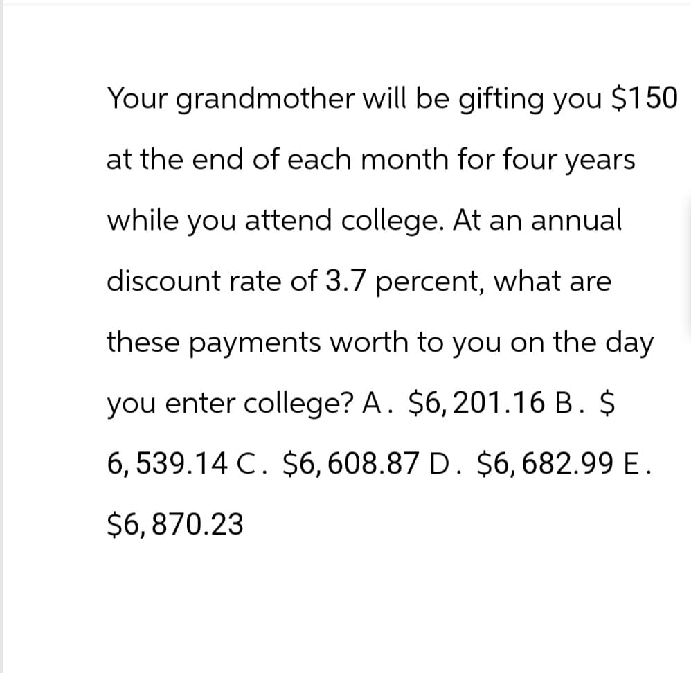 Your grandmother will be gifting you $150
at the end of each month for four years
while you attend college. At an annual
discount rate of 3.7 percent, what are
these payments worth to you on the day
you enter college? A. $6, 201.16 B. $
6,539.14 C. $6,608.87 D. $6,682.99 E.
$6,870.23
