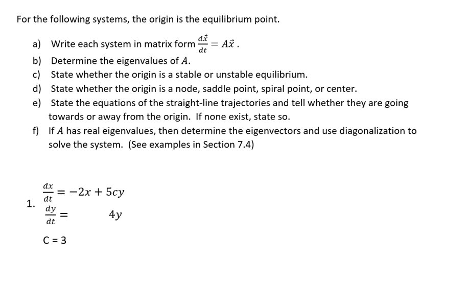 For the following systems, the origin is the equilibrium point.
a) Write each system in matrix form Ax.
b)
Determine the eigenvalues of A.
c) State whether the origin is a stable or unstable equilibrium.
d)
State whether the origin is a node, saddle point, spiral point, or center.
e) State the equations of the straight-line trajectories and tell whether they are going
towards or away from the origin. If none exist, state so.
f) If A has real eigenvalues, then determine the eigenvectors and use diagonalization to
solve the system. (See examples in Section 7.4)
1.
dx
dt
dy
dt
= -2x + 5cy
4y
=
dx
dt
C = 3