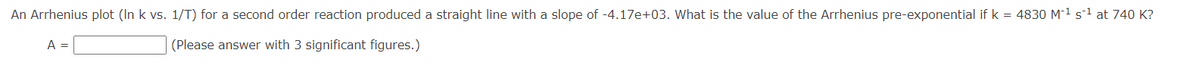 An Arrhenius plot (In k vs. 1/T) for a second order reaction produced a straight line with a slope of -4.17e+03. What is the value of the Arrhenius pre-exponential if k = 4830 M-¹ s¹ at 740 K?
(Please answer with 3 significant figures.)
A =