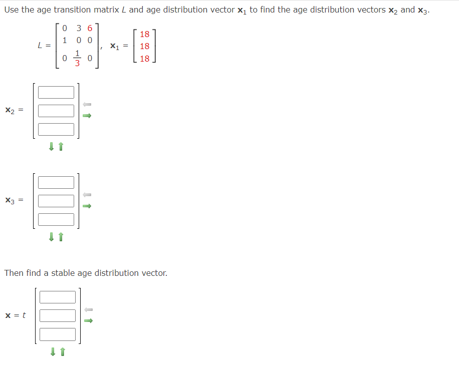 Use the age transition matrix L and age distribution vector x₁ to find the age distribution vectors x₂ and X3.
0 36
100
x₂ =
X3 =
L =
x = t
0
000
UUU
0
100
X1
=
Then find a stable age distribution vector.
18
[3]
18
18