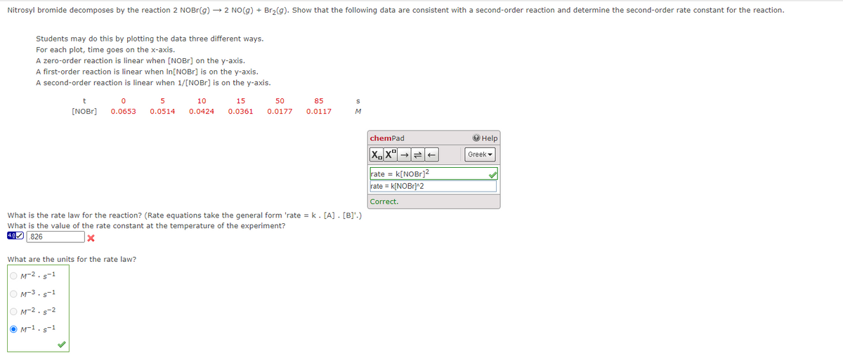 Nitrosyl bromide decomposes by the reaction 2 NOBr(g) → 2 NO(g) + Br₂(g). Show that the following data are consistent with a second-order reaction and determine the second-order rate constant for the reaction.
Students may do this by plotting the data three different ways.
For each plot, time goes on the x-axis.
A zero-order reaction is linear when [NOBr] on the y-axis.
A first-order reaction is linear when In[NOBr] is on the y-axis.
A second-order reaction is linear when 1/[NOBr] is on the y-axis.
t
[NOBr]
0
0.0653
5
10
0.0514 0.0424
What are the units for the rate law?
OM-2.5-1
OM-3.5-1
M-2.5-2
M-1. s-1
15
0.0361
50
0.0177
85
0.0117
S
M
What is the rate law for the reaction? (Rate equations take the general form 'rate = k. [A] . [B]'.)
What is the value of the rate constant at the temperature of the experiment?
4.0 826
X
chemPad
XX
rate = k[NOBr]²
rate = k[NOBr]^2
Correct.
→ Help
Greek