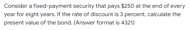 Consider a fixed-payment security that pays $250 at the end of every
year for eight years. If the rate of discount is 3 percent, calculate the
present value of the bond. (Answer format is 4321)