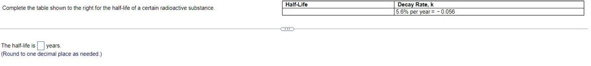 Complete the table shown to the right for the half-life of a certain radioactive substance.
The half-life is
years.
(Round to one decimal place as needed.)
Half-Life
Decay Rate, k
5.6% per year = -0.056