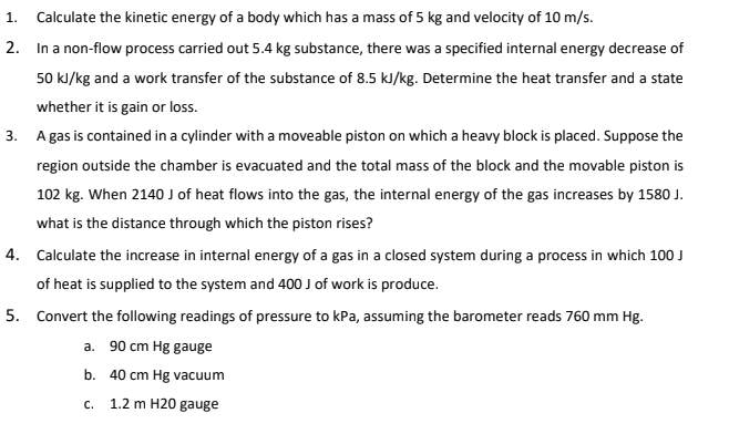 1.
Calculate the kinetic energy of a body which has a mass of 5 kg and velocity of 10 m/s.
2. In a non-flow process carried out 5.4 kg substance, there was a specified internal energy decrease of
50 kJ/kg and a work transfer of the substance of 8.5 kJ/kg. Determine the heat transfer and a state
whether it is gain or loss.
3. A gas is contained in a cylinder with a moveable piston on which a heavy block is placed. Suppose the
region outside the chamber is evacuated and the total mass of the block and the movable piston is
102 kg. When 2140 J of heat flows into the gas, the internal energy of the gas increases by 1580 J.
what is the distance through which the piston rises?
4. Calculate the increase in internal energy of a gas in a closed system during a process in which 100 J
of heat is supplied to the system and 400 J of work is produce.
5. Convert the following readings of pressure to kPa, assuming the barometer reads 760 mm Hg.
a. 90 cm Hg gauge
b. 40 cm Hg vacuum
C.
1.2 m H20 gauge
