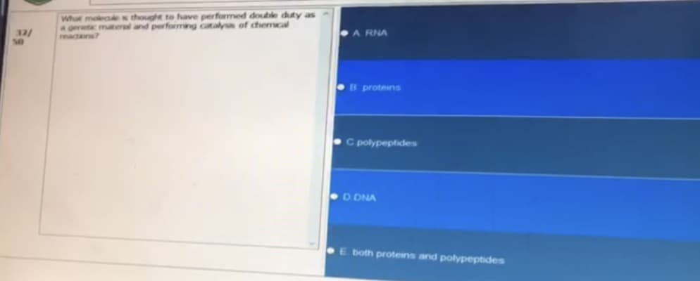 32/
What molecules thought to have performed double duty as
a genetic materal and performing catalyss of chemical
ARNA
B proteins
C polypeptides
D DNA
E both proteins and polypeptides